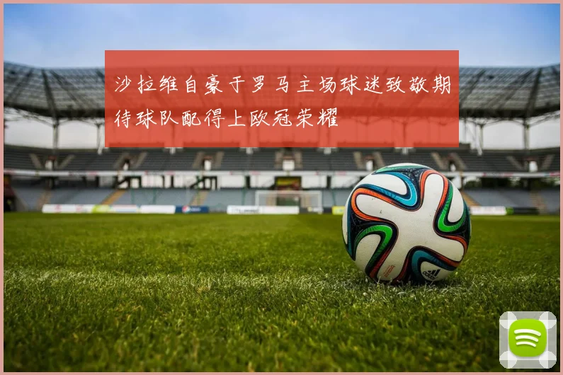 沙拉维自豪于罗马主场球迷致敬期待球队配得上欧冠荣耀