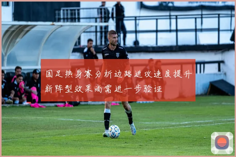 国足热身赛分析边路进攻速度提升新阵型效果尚需进一步验证