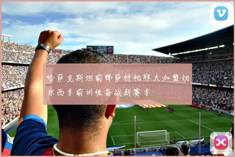 哈萨克斯坦前锋萨特帕耶夫加盟切尔西季前训练备战新赛季