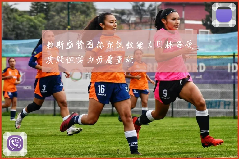 赖斯盛赞图赫尔执教能力贝林虽受质疑但实力毋庸置疑