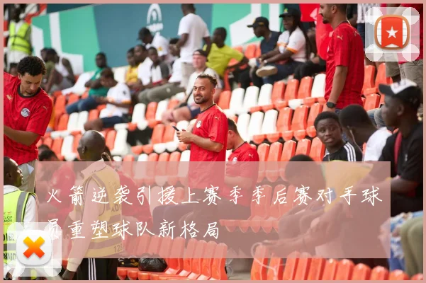 火箭逆袭引援上赛季季后赛对手球员重塑球队新格局