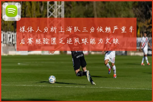 媒体人分析上海队三分依赖严重季后赛经验匮乏逆风球能力欠缺