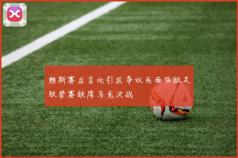 赖斯赛后言论引发争议或面临欧足联禁赛缺席马竞次战