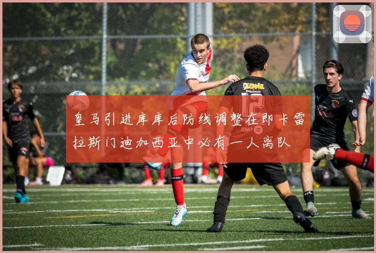 皇马引进库库后防线调整在即卡雷拉斯门迪加西亚中必有一人离队