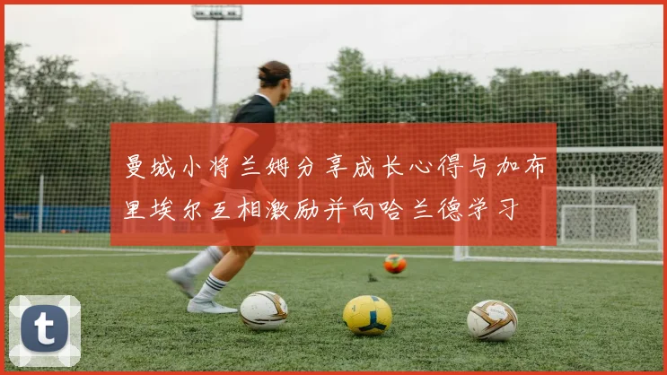 曼城小将兰姆分享成长心得与加布里埃尔互相激励并向哈兰德学习