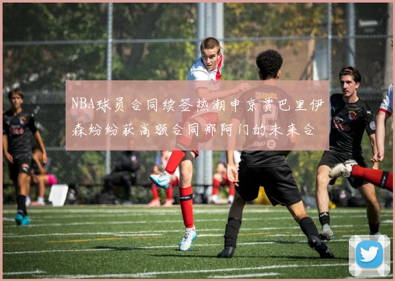 NBA球员合同续签热潮申京贾巴里伊森纷纷获高额合同那阿门的未来合同将如何定价