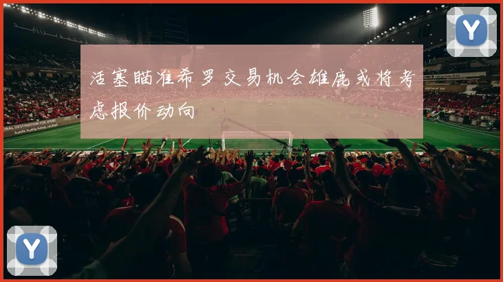 活塞瞄准希罗交易机会雄鹿或将考虑报价动向