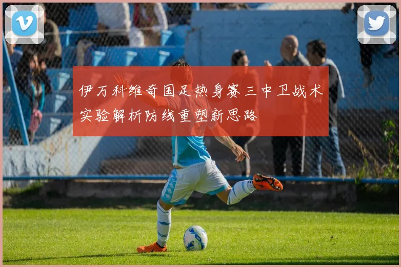 伊万科维奇国足热身赛三中卫战术实验解析防线重塑新思路