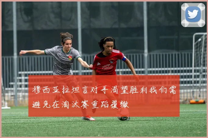 穆西亚拉坦言对手渴望胜利我们需避免在淘汰赛重蹈覆辙