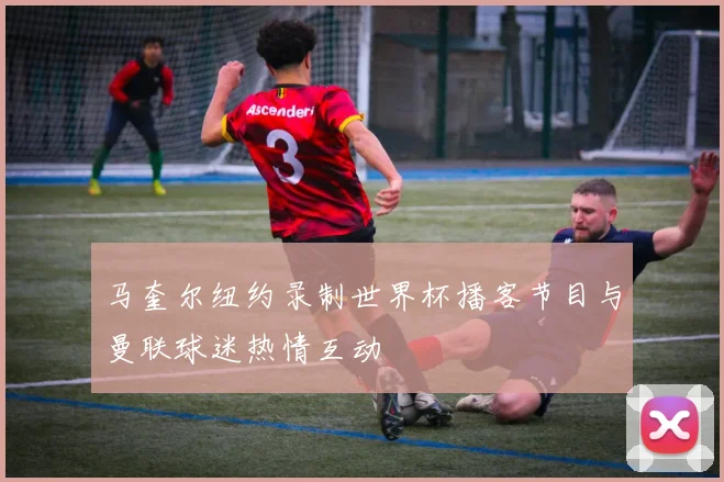 马奎尔纽约录制世界杯播客节目与曼联球迷热情互动