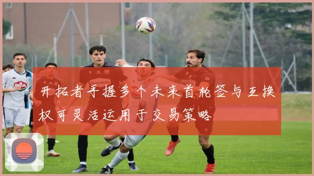 开拓者手握多个未来首轮签与互换权可灵活运用于交易策略