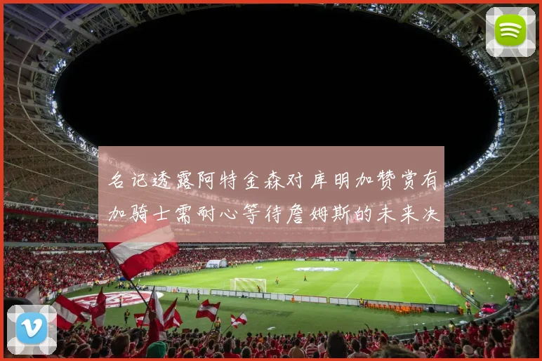 名记透露阿特金森对库明加赞赏有加骑士需耐心等待詹姆斯的未来决定