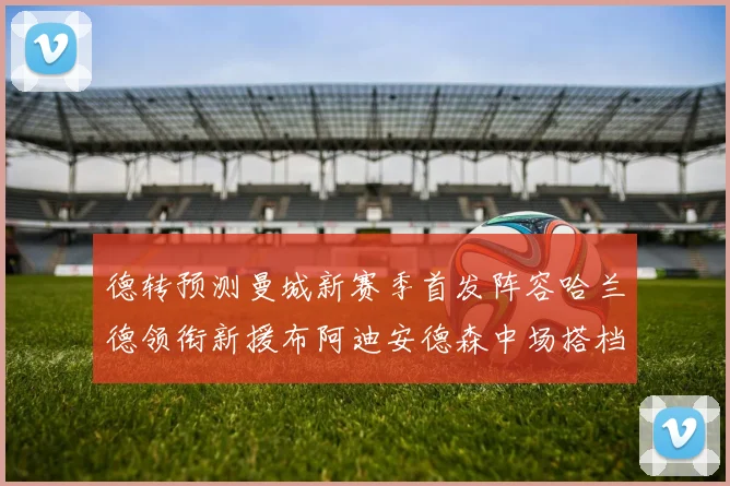 德转预测曼城新赛季首发阵容哈兰德领衔新援布阿迪安德森中场搭档