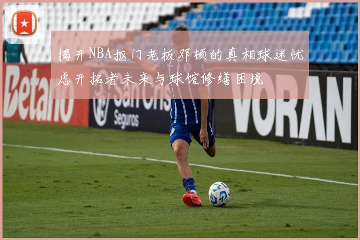 揭开NBA抠门老板邓顿的真相球迷忧虑开拓者未来与球馆修缮困境